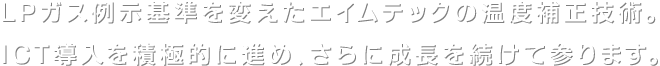 LPガス例示基準を変えたエイムテックの温度補正技術。ICT導入を積極的に進め、さらに成長を続けて参ります。